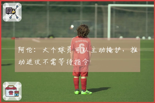 阿伦：大个球员可以主动掩护，推动进攻不需等待指令