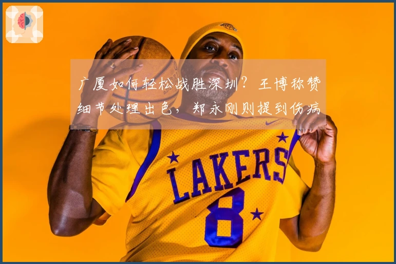 广厦如何轻松战胜深圳？王博称赞细节处理出色，郑永刚则提到伤病因素