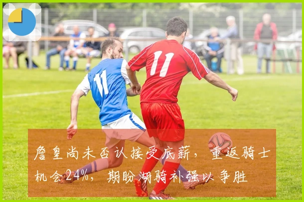 詹皇尚未否认接受底薪,重返骑士机会24%,期盼湖骑补强以争胜