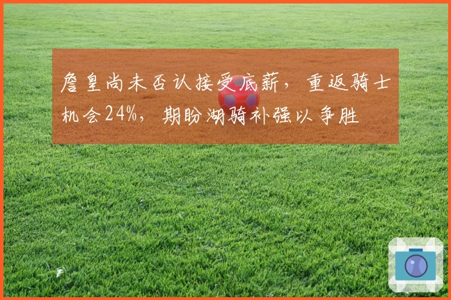 詹皇尚未否认接受底薪，重返骑士机会24%，期盼湖骑补强以争胜